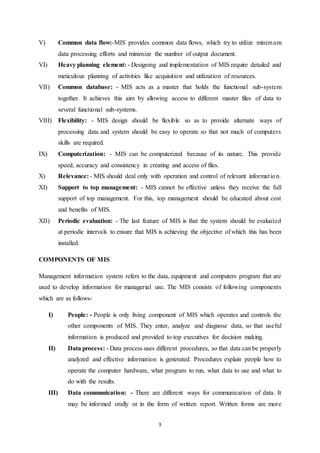 V) Common data flow:-MIS provides common data flows, which try to utilize minimum 
data processing efforts and minimize the number of output document. 
VI) Heavy planning element: - Designing and implementation of MIS require detailed and 
meticulous planning of activities like acquisition and utilization of resources. 
VII) Common database: - MIS acts as a master that holds the functional sub-system 
together. It achieves this aim by allowing access to different master files of data to 
several functional sub-systems. 
VIII) Flexibility: - MIS design should be flexible so as to provide alternate ways of 
processing data and system should be easy to operate so that not much of computers 
skills are required. 
IX) Computerization: - MIS can be computerized because of its nature. This provide 
speed, accuracy and consistency in creating and access of files. 
X) Relevance: - MIS should deal only with operation and control of relevant informat ion. 
XI) Support to top management: - MIS cannot be effective unless they receive the full 
support of top management. For this, top management should be educated about cost 
and benefits of MIS. 
XII) Periodic evaluation: - The last feature of MIS is that the system should be evaluated 
at periodic intervals to ensure that MIS is achieving the objective of which this has been 
installed. 
3 
COMPONENTS OF MIS 
Management information system refers to the data, equipment and computers program that are 
used to develop information for managerial use. The MIS consists of following components 
which are as follows- 
I) People: - People is only living component of MIS which operates and controls the 
other components of MIS. They enter, analyze and diagnose data, so that useful 
information is produced and provided to top executives for decision making. 
II) Data process: - Data process uses different procedures, so that data can be properly 
analyzed and effective information is generated. Procedures explain people how to 
operate the computer hardware, what program to run, what data to use and what to 
do with the results. 
III) Data communication: - There are different ways for communication of data. It 
may be informed orally or in the form of written report. Written forms are more 
 