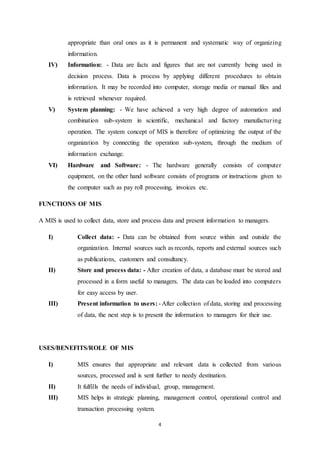 appropriate than oral ones as it is permanent and systematic way of organizing 
information. 
IV) Information: - Data are facts and figures that are not currently being used in 
decision process. Data is process by applying different procedures to obtain 
information. It may be recorded into computer, storage media or manual files and 
is retrieved whenever required. 
V) System planning: - We have achieved a very high degree of automation and 
combination sub-system in scientific, mechanical and factory manufactur ing 
operation. The system concept of MIS is therefore of optimizing the output of the 
organization by connecting the operation sub-system, through the medium of 
information exchange. 
VI) Hardware and Software: - The hardware generally consists of computer 
equipment, on the other hand software consists of programs or instructions given to 
the computer such as pay roll processing, invoices etc. 
4 
FUNCTIONS OF MIS 
A MIS is used to collect data, store and process data and present information to managers. 
I) Collect data: - Data can be obtained from source within and outside the 
organization. Internal sources such as records, reports and external sources such 
as publications, customers and consultancy. 
II) Store and process data: - After creation of data, a database must be stored and 
processed in a form useful to managers. The data can be loaded into computers 
for easy access by user. 
III) Present information to users: - After collection of data, storing and processing 
of data, the next step is to present the information to managers for their use. 
USES/BENEFITS/ROLE OF MIS 
I) MIS ensures that appropriate and relevant data is collected from various 
sources, processed and is sent further to needy destination. 
II) It fulfills the needs of individual, group, management. 
III) MIS helps in strategic planning, management control, operational control and 
transaction processing system. 
 