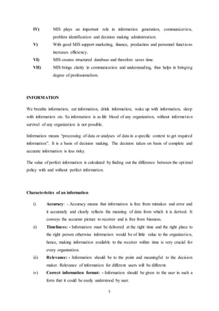 IV) MIS plays an important role in information generation, communicat ion, 
problem identification and decision making administration. 
V) With good MIS support marketing, finance, production and personnel funct ions 
5 
increases efficiency. 
VI) MIS creates structured database and therefore saves time. 
VII) MIS brings clarity in communication and understanding, thus helps in bringing 
degree of professionalism. 
INFORMATION 
We breathe information, eat information, drink information, wake up with information, sleep 
with information etc. So information is as life blood of any organization, without informa t ion 
survival of any organization is not possible. 
Information means “processing of data or analyses of data in a specific context to get required 
information”. It is a basis of decision making. The decision taken on basis of complete and 
accurate information is less risky. 
The value of perfect information is calculated by finding out the difference between the opt imal 
policy with and without perfect information. 
Characteristics of an information 
i) Accuracy: - Accuracy means that information is free from mistakes and error and 
it accurately and clearly reflects the meaning of data from which it is derived. It 
conveys the accurate picture to receiver and is free from biasness. 
ii) Timeliness: - Information must be delivered at the right time and the right place to 
the right person otherwise information would be of little value to the organizat ion, 
hence, making information available to the receiver within time is very crucial for 
every organization. 
iii) Relevance: - Information should be to the point and meaningful to the decision 
maker. Relevance of information for different users will be different. 
iv) Correct information format: - Information should be given to the user in such a 
form that it could be easily understood by user. 
 