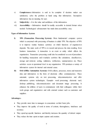 v) Completeness:-Information is said to be complete if decision maker can 
satisfactory solve the problem at hand using that information. Incomplete 
information has no meaning for user. 
vi) Subjectivity: - It is the value and usefulness of the information. 
vii) Accessibility: - Information should be readily accessible in desired format when 
needed. Technological advancement has made data accessibility easy. 
6 
Types of Information System 
I) TPS (Transaction Processing System):- Most fundamental computer system 
which is concerned with processing of business is called TPS. The objective of TPS 
is to improve routine business activities on which functions of organiza t ion 
depends. The main work of TPS is to record and process the data resulting from 
business transactions. A transaction is an event or entity which affects the 
organization. Transaction processing could also be considered as a set of procedures 
for handling transactions and it includes activities like calculation, classificat ion, 
storage and retrieval, sorting, validation, verification, summarization etc. These 
activities occur at operational level in nay organization. TPS produces a variety of 
information system for internal and external cause. 
II) OAS (Office Automation System):- OAS collects, processes, stores and transmits 
data and information in the form of electronic office communication. These 
automatic systems rely on text processing, telecommunication and offer 
information system technologies. Example- word processing, electronic mail, 
desktop publishing, telecommunication and document image processing. It 
enhances the abilities of users to communicate with their colleagues within their 
work groups and organization and with external contact such as customers and 
suppliers. 
Advantages- 
 They provide more time to managers to concentrate on their basic jobs. 
 They improve the quality of work in terms of content, thoroughness, timeliness and 
accuracy. 
 They speed up specific functions and thereby increases the quantity of clerical output. 
 They reduce the time spent on input capture and creation. 
 