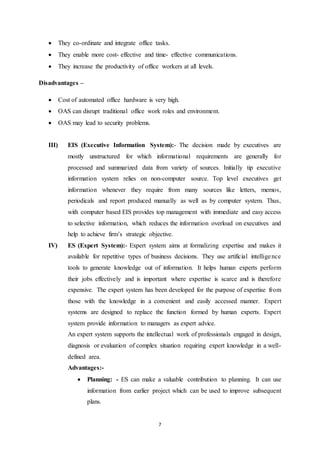  They co-ordinate and integrate office tasks. 
 They enable more cost- effective and time- effective communications. 
 They increase the productivity of office workers at all levels. 
7 
Disadvantages – 
 Cost of automated office hardware is very high. 
 OAS can disrupt traditional office work roles and environment. 
 OAS may lead to security problems. 
III) EIS (Executive Information System):- The decision made by executives are 
mostly unstructured for which informational requirements are generally for 
processed and summarized data from variety of sources. Initially tip executive 
information system relies on non-computer source. Top level executives get 
information whenever they require from many sources like letters, memos, 
periodicals and report produced manually as well as by computer system. Thus, 
with computer based EIS provides top management with immediate and easy access 
to selective information, which reduces the information overload on executives and 
help to achieve firm’s strategic objective. 
IV) ES (Expert System):- Expert system aims at formalizing expertise and makes it 
available for repetitive types of business decisions. They use artificial intelligence 
tools to generate knowledge out of information. It helps human experts perform 
their jobs effectively and is important where expertise is scarce and is therefore 
expensive. The expert system has been developed for the purpose of expertise from 
those with the knowledge in a convenient and easily accessed manner. Expert 
systems are designed to replace the function formed by human experts. Expert 
system provide information to managers as expert advice. 
An expert system supports the intellectual work of professionals engaged in design, 
diagnosis or evaluation of complex situation requiring expert knowledge in a well-defined 
area. 
Advantages:- 
 Planning: - ES can make a valuable contribution to planning. It can use 
information from earlier project which can be used to improve subsequent 
plans. 
 