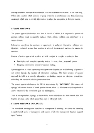 can help a business to shape its relationships with each of these stakeholders. In the same way, 
MIS is also a system which consists of group of people, a set of manual and data processing 
equipment which aims to provide information to reduce the uncertainty in decision making. 
9 
SYSTEM APPROACH 
The system approach in business was born in decade of 1960’s. It is a systematic process of 
problem solving based on scientific methods which defines problems and opportunity in a 
system context. 
Information describing the problem or opportunity is gathered. Alternative solutions are 
identified, evaluated so that, best solution is selected, implemented and then its success is 
evaluated. 
Purpose of system approach is to utilize scientific analysis in complex organization for- 
 Developing and managing operating system i.e. money flow, personnel system. 
 Designing information system for decision making. 
System approach of MIS is optimizing the output of the organization by connecting to operative 
sub system through the medium of information exchange. The basic notation of system 
approach in MIS is to provide information on decision making on planning, organizing, 
controlling the operations of sub-system of the firm. 
The system approach in business for MIS is implemented by “SYNERGY”. The concept of 
synergy tells us that the sum of part is greater than the whole i.e. the output of total organiza t ion 
can be enhanced if the components part can be integrated. 
Thus, in an organization synergy is simultaneous action of separate but inter-related parts that 
together produce a total effect greater than sum of individual parts. 
SYSTEM APPROACH IN PLANNING 
The Most Basic and Important Function of Management Is Planning. We know that Planning 
is needed at all levels of management and success of all other management function depend 
upon Planning. 
 