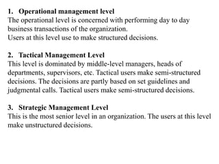 1. Operational management level
The operational level is concerned with performing day to day
business transactions of the organization.
Users at this level use to make structured decisions.
2. Tactical Management Level
This level is dominated by middle-level managers, heads of
departments, supervisors, etc. Tactical users make semi-structured
decisions. The decisions are partly based on set guidelines and
judgmental calls. Tactical users make semi-structured decisions.
3. Strategic Management Level
This is the most senior level in an organization. The users at this level
make unstructured decisions.
 