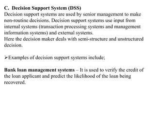 C. Decision Support System (DSS)
Decision support systems are used by senior management to make
non-routine decisions. Decision support systems use input from
internal systems (transaction processing systems and management
information systems) and external systems.
Here the decision maker deals with semi-structure and unstructured
decision.
Examples of decision support systems include;
Bank loan management systems – It is used to verify the credit of
the loan applicant and predict the likelihood of the loan being
recovered.
 