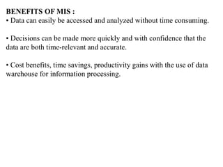 BENEFITS OF MIS :
• Data can easily be accessed and analyzed without time consuming.
• Decisions can be made more quickly and with confidence that the
data are both time-relevant and accurate.
• Cost benefits, time savings, productivity gains with the use of data
warehouse for information processing.
 