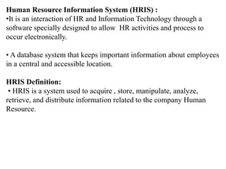 Human Resource Information System (HRIS) :
•It is an interaction of HR and Information Technology through a
software specially designed to allow HR activities and process to
occur electronically.
• A database system that keeps important information about employees
in a central and accessible location.
HRIS Definition:
• HRIS is a system used to acquire , store, manipulate, analyze,
retrieve, and distribute information related to the company Human
Resource.
 