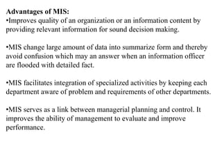 Advantages of MIS:
•Improves quality of an organization or an information content by
providing relevant information for sound decision making.
•MIS change large amount of data into summarize form and thereby
avoid confusion which may an answer when an information officer
are flooded with detailed fact.
•MIS facilitates integration of specialized activities by keeping each
department aware of problem and requirements of other departments.
•MIS serves as a link between managerial planning and control. It
improves the ability of management to evaluate and improve
performance.
 