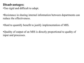 Disadvantages:
•Too rigid and difficult to adapt.
•Resistance in sharing internal information between departments can
reduce the effectiveness.
•Hard to quantify benefit to justify implementation of MIS.
•Quality of output of an MIS is directly proportional to quality of
input and processes.
 