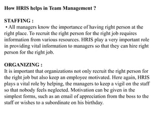 How HRIS helps in Team Management ?
STAFFING :
• All managers know the importance of having right person at the
right place. To recruit the right person for the right job requires
information from various resources. HRIS play a very important role
in providing vital information to managers so that they can hire right
person for the right job.
ORGANIZING :
It is important that organizations not only recruit the right person for
the right job but also keep an employee motivated. Here again, HRIS
plays a vital role by helping, the managers to keep a vigil on the staff
so that nobody feels neglected. Motivation can be given in the
simplest forms, such as an email of appreciation from the boss to the
staff or wishes to a subordinate on his birthday.
 