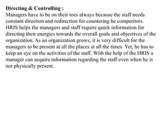 Directing & Controlling :
Managers have to be on their toes always because the staff needs
constant direction and redirection for countering he competitors.
HRIS helps the managers and staff require quick information for
directing their energies towards the overall goals and objectives of the
organization. As an organization grows, it is very difficult for the
managers to be present at all the places at all the times. Yet, he has to
keep an eye on the activities of the staff. With the help of the HRIS a
manager can acquire information regarding the staff even when he is
not physically present.
 