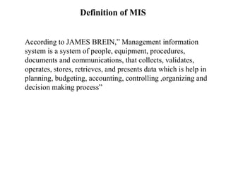 Definition of MIS
According to JAMES BREIN,” Management information
system is a system of people, equipment, procedures,
documents and communications, that collects, validates,
operates, stores, retrieves, and presents data which is help in
planning, budgeting, accounting, controlling ,organizing and
decision making process”
 