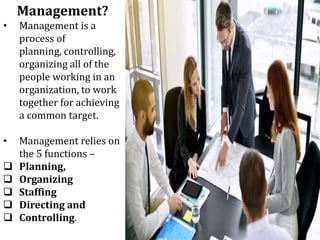 Management?
• Management is a
process of
planning, controlling,
organizing all of the
people working in an
organization, to work
together for achieving
a common target.
• Management relies on
the 5 functions –
 Planning,
 Organizing
 Staffing
 Directing and
 Controlling.
 