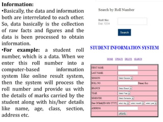 Information:
•Basically, the data and information
both are interrelated to each other.
So, data basically is the collection
of raw facts and figures and the
data is been processed to obtain
information.
•For example: a student roll
number, which is a data. When we
enter this roll number into a
computer-based information
system like online result system,
then the system will process the
roll number and provide us with
the details of marks carried by the
student along with his/her details
like name, age, class, section,
address etc.
 
