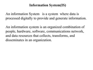 Information System(IS)
An information System is a system where data is
processed digitally to provide and generate information.
An information system is an organized combination of
people, hardware, software, communications network,
and data resources that collects, transforms, and
disseminates in an organization.
 