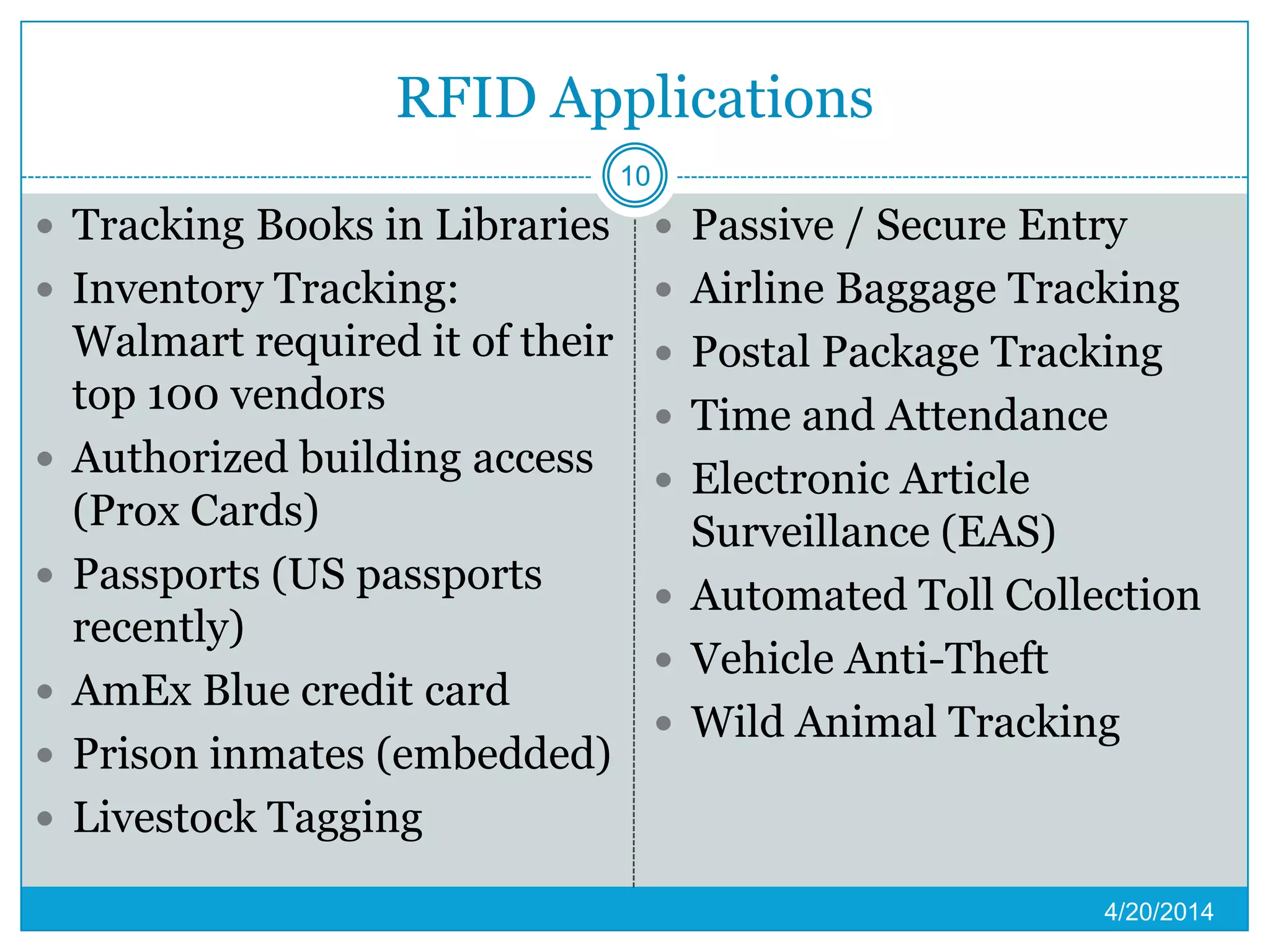 RFID Applications
 Tracking Books in Libraries
 Inventory Tracking:
Walmart required it of their
top 100 vendors
 Authorized building access
(Prox Cards)
 Passports (US passports
recently)
 AmEx Blue credit card
 Prison inmates (embedded)
 Livestock Tagging
 Passive / Secure Entry
 Airline Baggage Tracking
 Postal Package Tracking
 Time and Attendance
 Electronic Article
Surveillance (EAS)
 Automated Toll Collection
 Vehicle Anti-Theft
 Wild Animal Tracking
4/20/2014
10
 