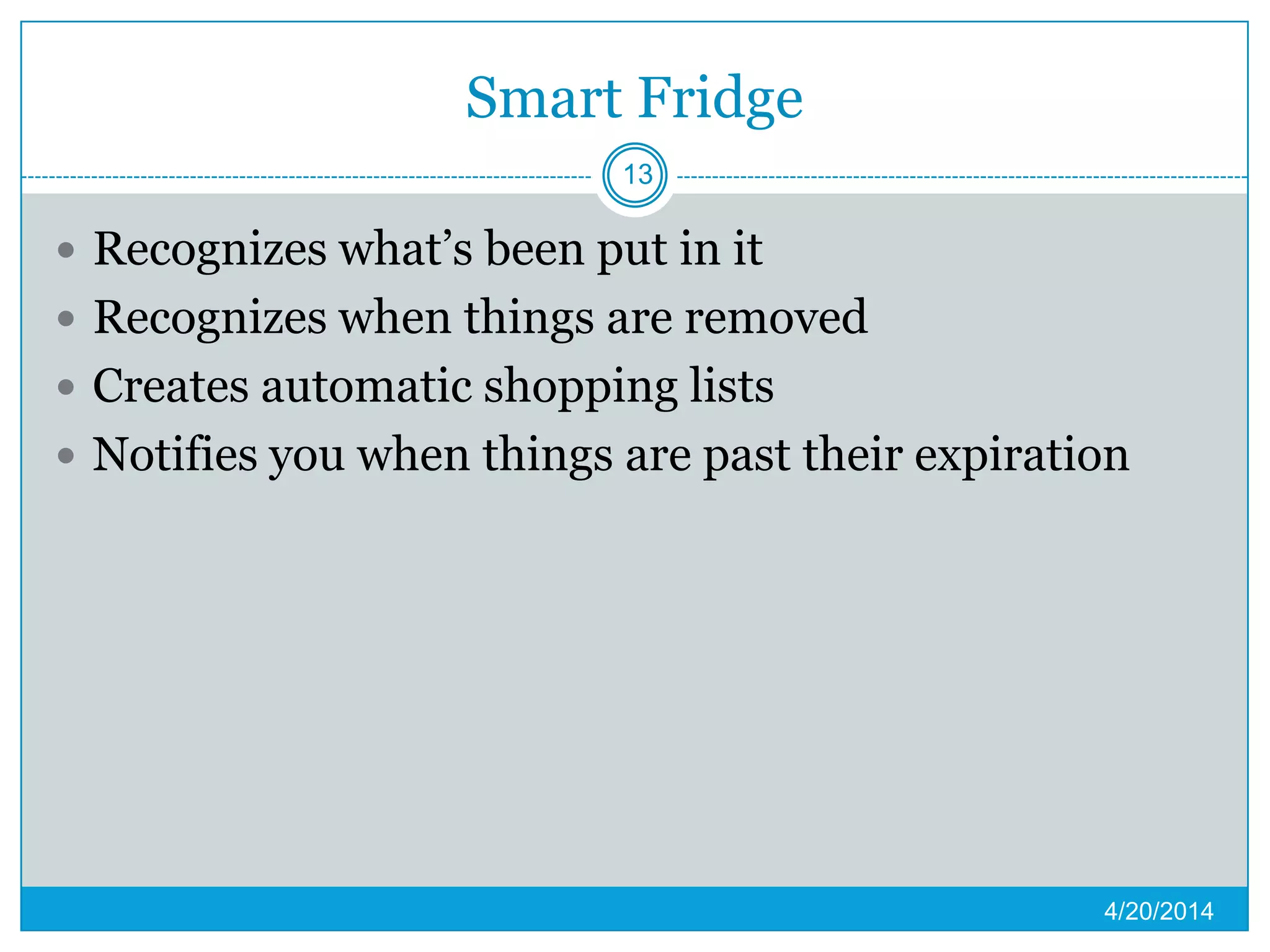 Smart Fridge
 Recognizes what’s been put in it
 Recognizes when things are removed
 Creates automatic shopping lists
 Notifies you when things are past their expiration
4/20/2014
13
 