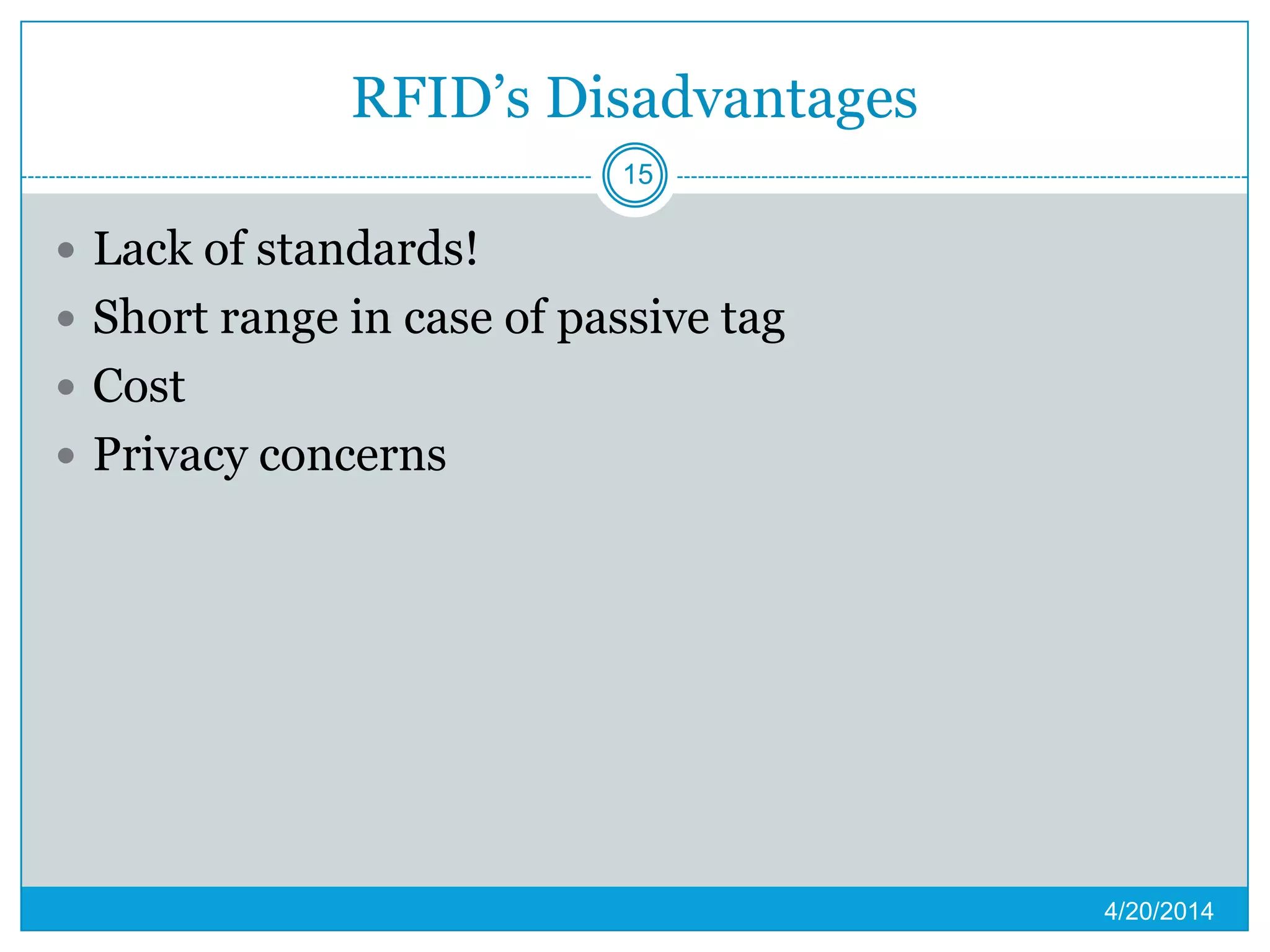 RFID’s Disadvantages
 Lack of standards!
 Short range in case of passive tag
 Cost
 Privacy concerns
4/20/2014
15
 