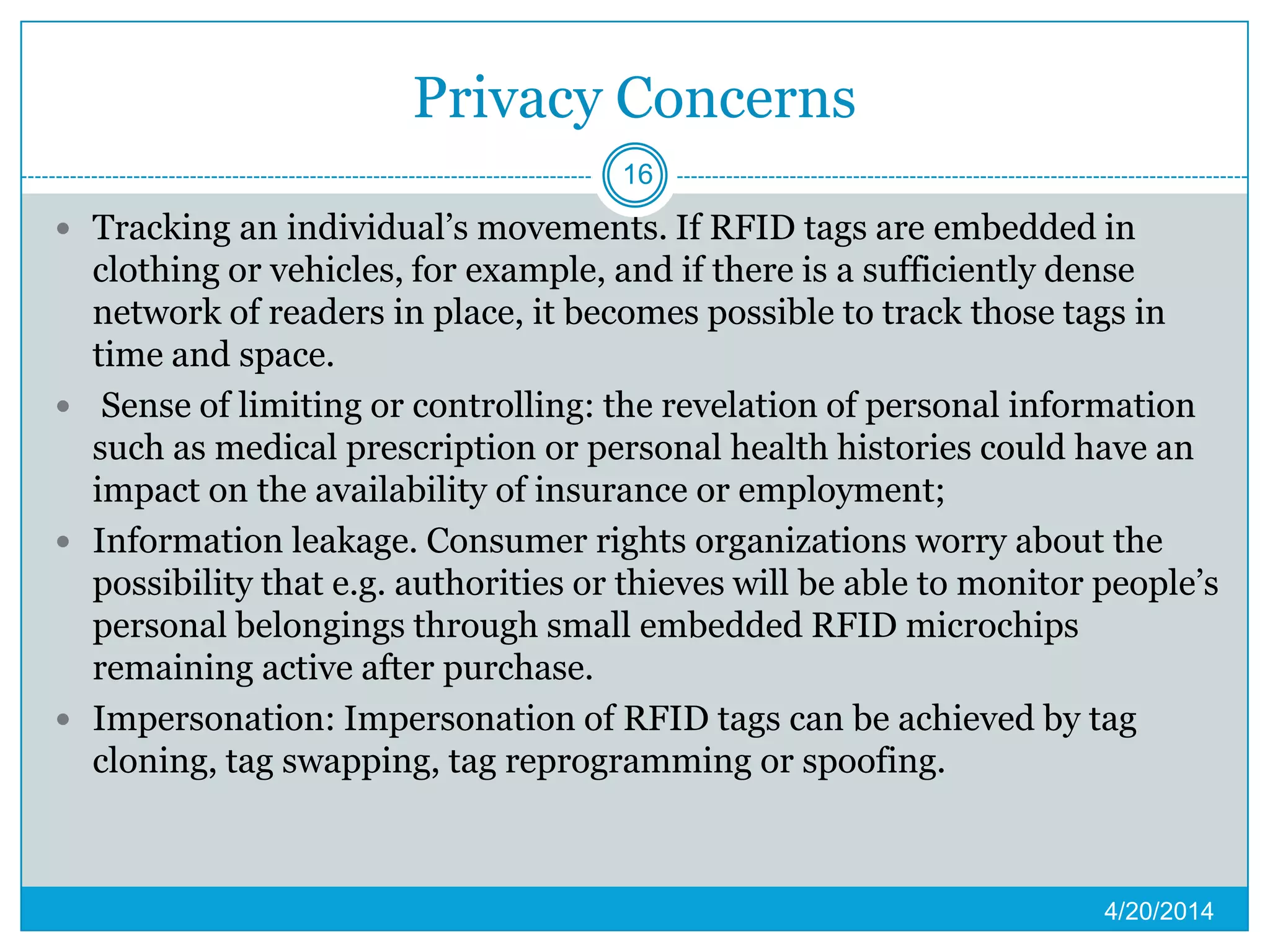 Privacy Concerns
 Tracking an individual’s movements. If RFID tags are embedded in
clothing or vehicles, for example, and if there is a sufficiently dense
network of readers in place, it becomes possible to track those tags in
time and space.
 Sense of limiting or controlling: the revelation of personal information
such as medical prescription or personal health histories could have an
impact on the availability of insurance or employment;
 Information leakage. Consumer rights organizations worry about the
possibility that e.g. authorities or thieves will be able to monitor people’s
personal belongings through small embedded RFID microchips
remaining active after purchase.
 Impersonation: Impersonation of RFID tags can be achieved by tag
cloning, tag swapping, tag reprogramming or spoofing.
4/20/2014
16
 