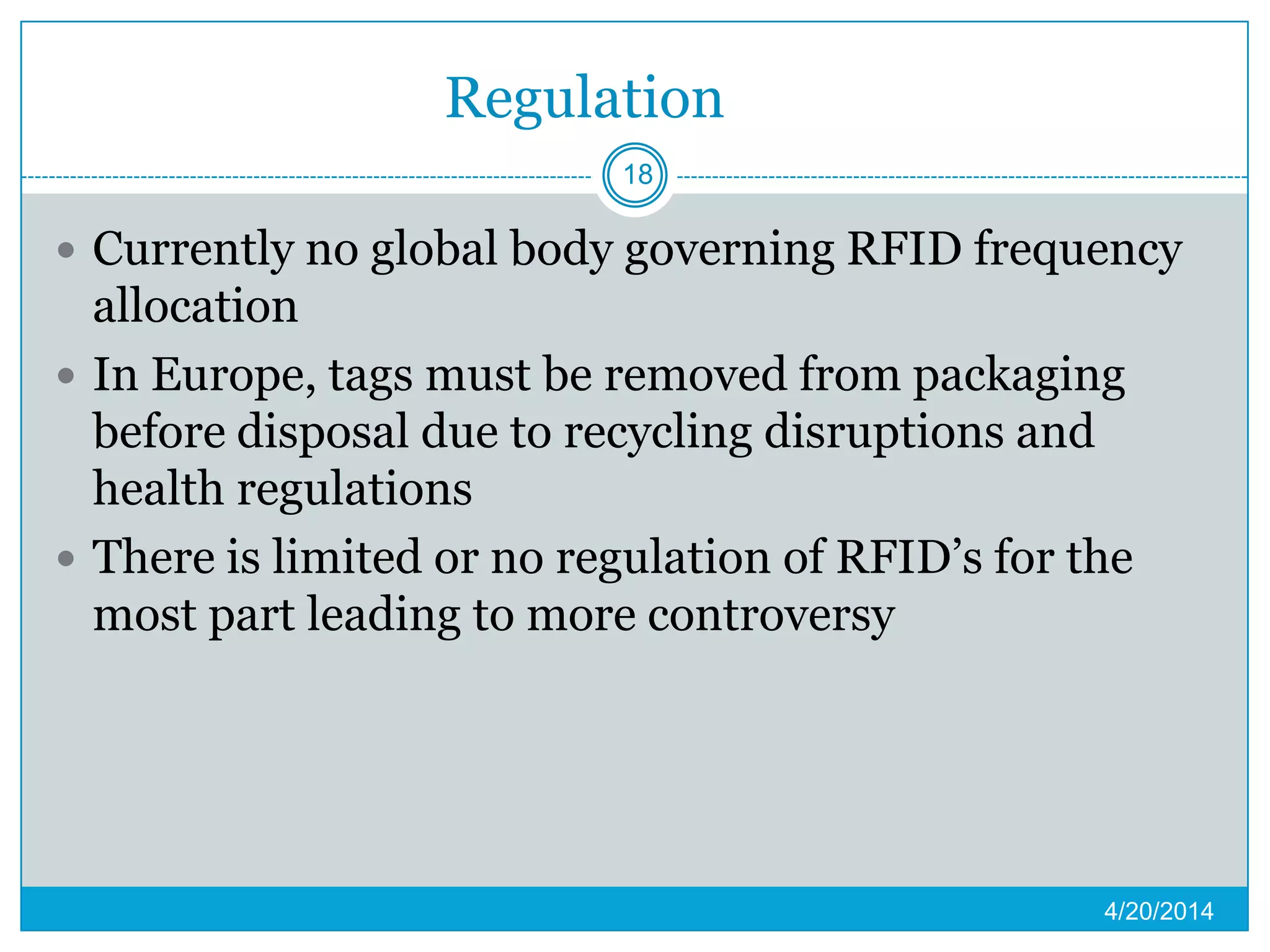 Regulation
 Currently no global body governing RFID frequency
allocation
 In Europe, tags must be removed from packaging
before disposal due to recycling disruptions and
health regulations
 There is limited or no regulation of RFID’s for the
most part leading to more controversy
4/20/2014
18
 