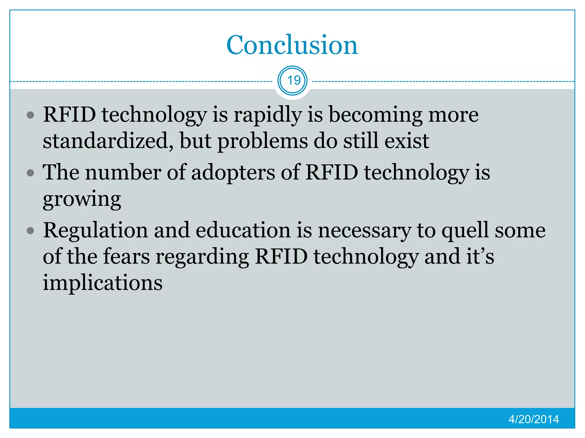 Conclusion
 RFID technology is rapidly is becoming more
standardized, but problems do still exist
 The number of adopters of RFID technology is
growing
 Regulation and education is necessary to quell some
of the fears regarding RFID technology and it’s
implications
4/20/2014
19
 