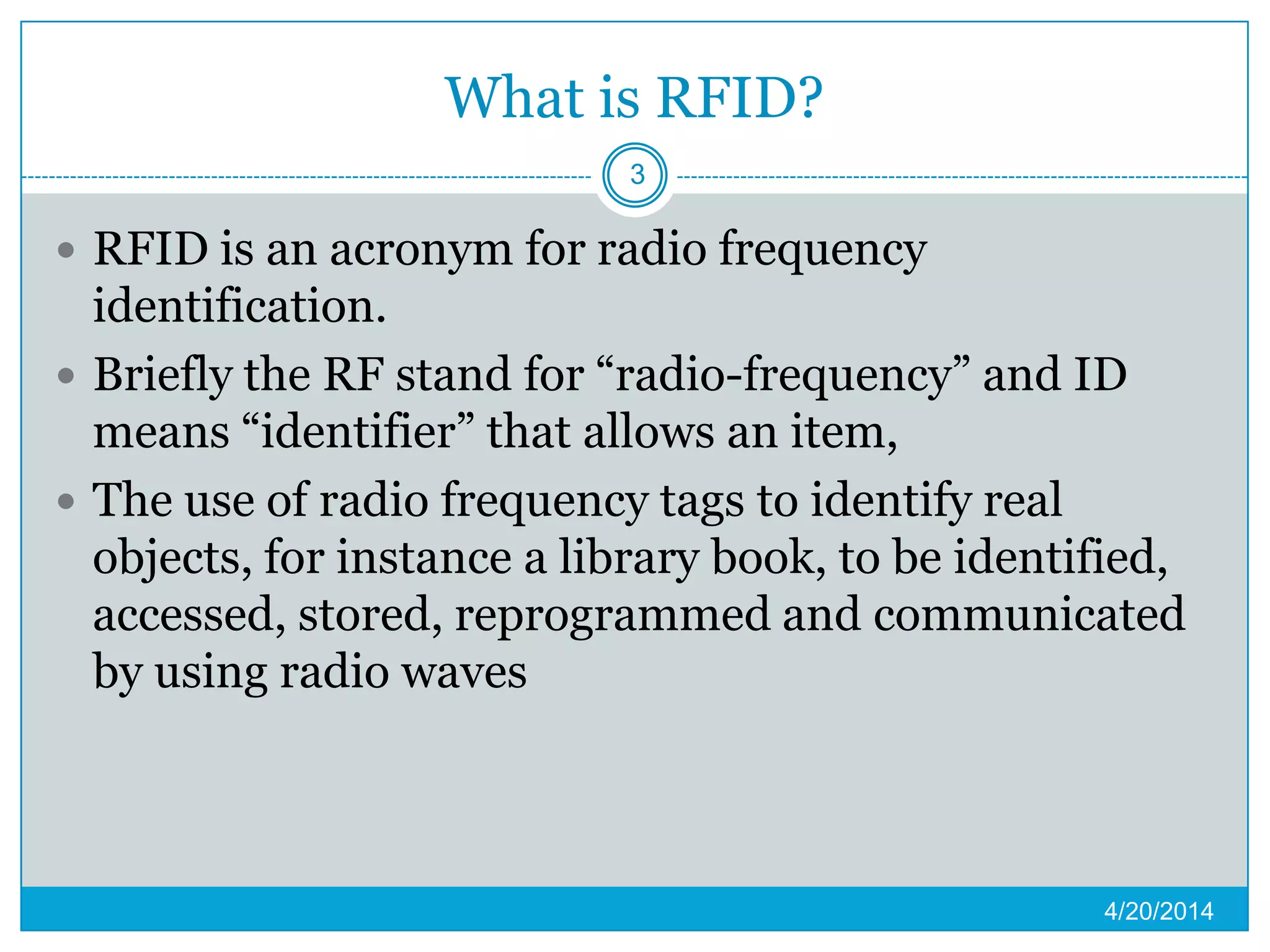 What is RFID?
 RFID is an acronym for radio frequency
identification.
 Briefly the RF stand for “radio-frequency” and ID
means “identifier” that allows an item,
 The use of radio frequency tags to identify real
objects, for instance a library book, to be identified,
accessed, stored, reprogrammed and communicated
by using radio waves
4/20/2014
3
 