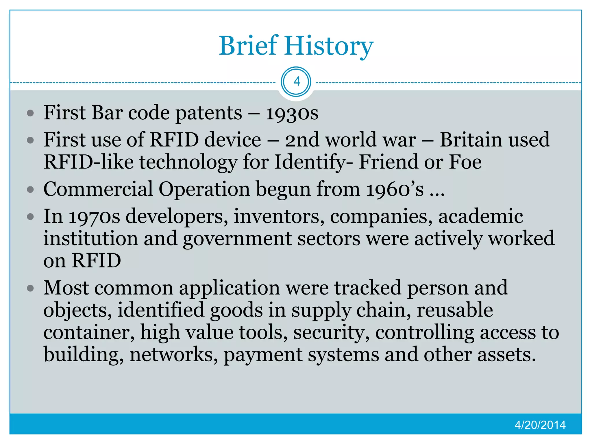 Brief History
 First Bar code patents – 1930s
 First use of RFID device – 2nd world war – Britain used
RFID-like technology for Identify- Friend or Foe
 Commercial Operation begun from 1960’s …
 In 1970s developers, inventors, companies, academic
institution and government sectors were actively worked
on RFID
 Most common application were tracked person and
objects, identified goods in supply chain, reusable
container, high value tools, security, controlling access to
building, networks, payment systems and other assets.
4/20/2014
4
 
