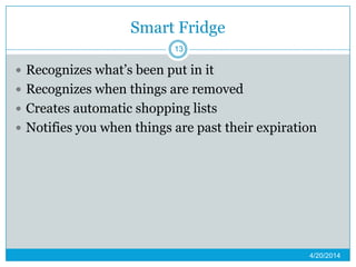 Smart Fridge
 Recognizes what’s been put in it
 Recognizes when things are removed
 Creates automatic shopping lists
 Notifies you when things are past their expiration
4/20/2014
13
 