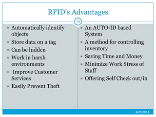 RFID’s Advantages
 Automatically identify
objects
 Store data on a tag
 Can be hidden
 Work in harsh
environments
 Improve Customer
Services
 Easily Prevent Theft
 An AUTO-ID based
System
 A method for controlling
inventory
 Saving Time and Money
 Minimize Work Stress of
Staff
 Offering Self Check out/in
4/20/2014
14
 