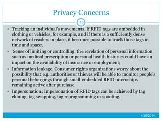 Privacy Concerns
 Tracking an individual’s movements. If RFID tags are embedded in
clothing or vehicles, for example, and if there is a sufficiently dense
network of readers in place, it becomes possible to track those tags in
time and space.
 Sense of limiting or controlling: the revelation of personal information
such as medical prescription or personal health histories could have an
impact on the availability of insurance or employment;
 Information leakage. Consumer rights organizations worry about the
possibility that e.g. authorities or thieves will be able to monitor people’s
personal belongings through small embedded RFID microchips
remaining active after purchase.
 Impersonation: Impersonation of RFID tags can be achieved by tag
cloning, tag swapping, tag reprogramming or spoofing.
4/20/2014
16
 
