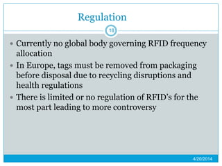 Regulation
 Currently no global body governing RFID frequency
allocation
 In Europe, tags must be removed from packaging
before disposal due to recycling disruptions and
health regulations
 There is limited or no regulation of RFID’s for the
most part leading to more controversy
4/20/2014
18
 