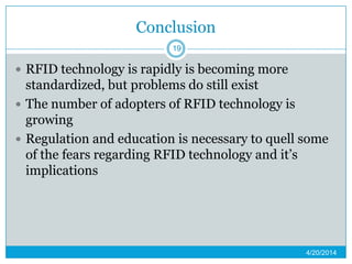 Conclusion
 RFID technology is rapidly is becoming more
standardized, but problems do still exist
 The number of adopters of RFID technology is
growing
 Regulation and education is necessary to quell some
of the fears regarding RFID technology and it’s
implications
4/20/2014
19
 