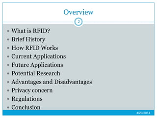 Overview
 What is RFID?
 Brief History
 How RFID Works
 Current Applications
 Future Applications
 Potential Research
 Advantages and Disadvantages
 Privacy concern
 Regulations
 Conclusion
4/20/2014
2
 