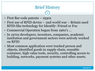 Brief History
 First Bar code patents – 1930s
 First use of RFID device – 2nd world war – Britain used
RFID-like technology for Identify- Friend or Foe
 Commercial Operation begun from 1960’s …
 In 1970s developers, inventors, companies, academic
institution and government sectors were actively worked
on RFID
 Most common application were tracked person and
objects, identified goods in supply chain, reusable
container, high value tools, security, controlling access to
building, networks, payment systems and other assets.
4/20/2014
4
 