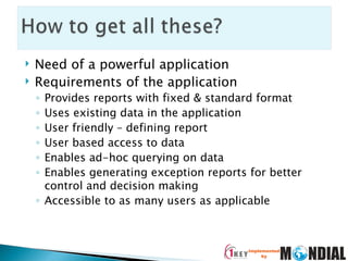 Need of a powerful application Requirements of the application Provides reports with fixed & standard format Uses existing data in the application User friendly – defining report User based access to data Enables ad-hoc querying on data Enables generating exception reports for better control and decision making Accessible to as many users as applicable 