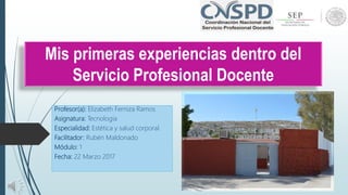 Mis primeras experiencias dentro del
Servicio Profesional Docente
Profesor(a): Elizabeth Ferniza Ramos
Asignatura: Tecnología
Especialidad: Estética y salud corporal.
Facilitador: Rubén Maldonado
Módulo: 1
Fecha: 22 Marzo 2017
 