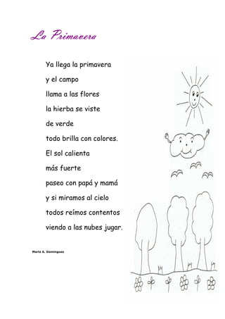 LLLLaaaa PPPPrrrriiiimmmmaaaavvvveeeerrrraaaa 
Ya llega la primavera 
y el campo 
llama a las flores 
la hierba se viste 
de verde 
todo brilla con colores. 
El sol calienta 
más fuerte 
paseo con papá y mamá 
y si miramos al cielo 
todos reímos contentos 
viendo a las nubes jugar. 
María A. Domínguez 
 