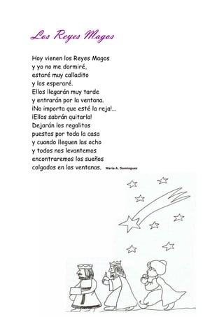 LLLLoooossss RRRReeeeyyyyeeeessss MMMMaaaaggggoooossss 
Hoy vienen los Reyes Magos 
y yo no me dormiré, 
estaré muy calladito 
y los esperaré. 
Ellos llegarán muy tarde 
y entrarán por la ventana. 
¡No importa que esté la reja!... 
¡Ellos sabrán quitarla! 
Dejarán los regalitos 
puestos por toda la casa 
y cuando lleguen las ocho 
y todos nos levantemos 
encontraremos los sueños 
colgados en las ventanas. María A. Domínguez 
 