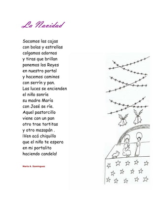 LLLLaaaa NNNNaaaavvvviiiiddddaaaadddd 
Sacamos las cajas 
con bolas y estrellas 
colgamos adornos 
y tiras que brillan 
ponemos los Reyes 
en nuestro portal 
y hacemos caminos 
con serrín y pan. 
Las luces se encienden 
el niño sonríe 
su madre María 
con José se ríe. 
Aquel pastorcillo 
viene con un pan 
otro trae tortitas 
y otro mazapán . 
¡Ven acá chiquillo 
que el niño te espera 
en mi portalito 
haciendo candela! 
María A. Domínguez 
 