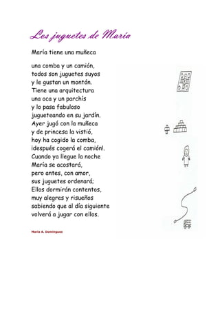 Los LLLooosss jjjjuuuugggguuuueeeetttteeeessss ddddeeee MMMMaaaarrrrííííaaaa 
María tiene una muñeca 
una comba y un camión, 
todos son juguetes suyos 
y le gustan un montón. 
Tiene una arquitectura 
una oca y un parchís 
y lo pasa fabuloso 
jugueteando en su jardín. 
Ayer jugó con la muñeca 
y de princesa la vistió, 
hoy ha cogido la comba, 
¡después cogerá el camión!. 
Cuando ya llegue la noche 
María se acostará, 
pero antes, con amor, 
sus juguetes ordenará; 
Ellos dormirán contentos, 
muy alegres y risueños 
sabiendo que al día siguiente 
volverá a jugar con ellos. 
María A. Domínguez 
 