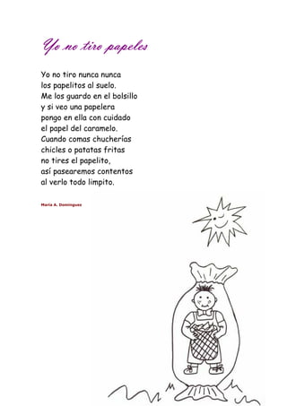 YYYYoooo nnnnoooo ttttiiiirrrroooo ppppaaaappppeeeelllleeeessss 
Yo no tiro nunca nunca 
los papelitos al suelo. 
Me los guardo en el bolsillo 
y si veo una papelera 
pongo en ella con cuidado 
el papel del caramelo. 
Cuando comas chucherías 
chicles o patatas fritas 
no tires el papelito, 
así pasearemos contentos 
al verlo todo limpito. 
María A. Domínguez 
 