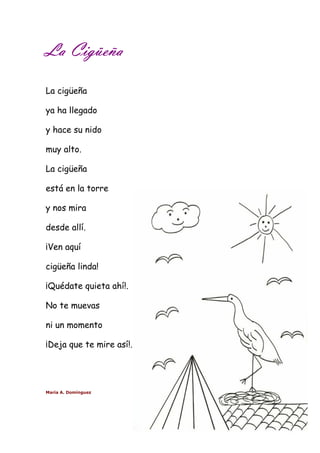 LLLLaaaa CCCCiiiiggggüüüüeeeeññññaaaa 
La cigüeña 
ya ha llegado 
y hace su nido 
muy alto. 
La cigüeña 
está en la torre 
y nos mira 
desde allí. 
¡Ven aquí 
cigüeña linda! 
¡Quédate quieta ahí!. 
No te muevas 
ni un momento 
¡Deja que te mire así!. 
María A. Domínguez 
 
