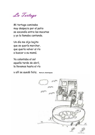 LLLLaaaa TTTToooorrrrttttuuuuggggaaaa 
Mi tortuga caminaba 
muy despacio por el patio 
se escondía entre las macetas 
y yo la llamaba cantando. 
Un día me dijo bajito 
que se quería marchar, 
que quería volver al río 
a buscar a su mamá. 
Ya calentaba el sol 
aquella tarde de abril, 
la llevamos hasta el río 
y allí se quedó feliz. María A. Domínguez 
 