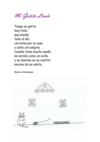MMMMiiii GGGGaaaattttiiiittttoooo LLLLiiiinnnnddddoooo 
Tengo un gatito 
muy lindo 
que maulla 
todo el día 
corretea por la casa 
y salta con alegría. 
Cuando tiene mucho sueño 
se enrolla como un ovillo 
y se duerme en su cestita 
encima de su rabito. 
María A. Domínguez 
 