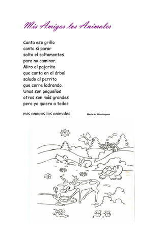Mis MMMiiisss AAAAmmmmiiiiggggoooossss lllloooossss AAAAnnnniiiimmmmaaaalllleeeessss 
Canta ese grillo 
canta si parar 
salta el saltamontes 
para no caminar. 
Miro el pajarito 
que canta en el árbol 
saludo al perrito 
que corre ladrando. 
Unos son pequeños 
otros son más grandes 
pero yo quiero a todos 
mis amigos los animales. María A. Domínguez 
 