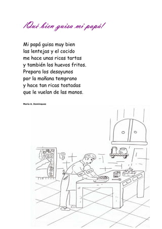 ¡Qué ¡¡¡QQQuuuééé bbbbiiiieeeennnn gggguuuuiiiissssaaaa mmmmiiii ppppaaaappppáááá!!!! 
Mi papá guisa muy bien 
las lentejas y el cocido 
me hace unas ricas tartas 
y también los huevos fritos. 
Prepara los desayunos 
por la mañana temprano 
y hace tan ricas tostadas 
que le vuelan de las manos. 
María A. Domínguez 
 