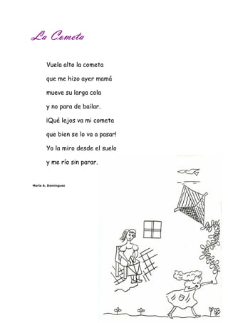 LLLLaaaa CCCCoooommmmeeeettttaaaa 
Vuela alto la cometa 
que me hizo ayer mamá 
mueve su larga cola 
y no para de bailar. 
¡Qué lejos va mi cometa 
que bien se lo va a pasar! 
Yo la miro desde el suelo 
y me río sin parar. 
María A. Domínguez 
 