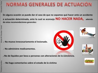 En alguna ocasión se puede dar el caso de que no sepamos qué hacer ante un accidente
o actuación determinada, ante lo cual se aconseja NO HACER NADA, además
de estas recomendaciones generales:
.- No mueva innecesariamente el lesionado.
.- No administre medicamentos.
.-No de líquidos por boca a personas con alteraciones de la conciencia.
.- No haga comentarios sobre el estado de la víctima
PrimerosAuxiliosAlonsoM.EscobarCorralEducaciónFísicaPrimerosAuxiliosAlonsoM.EscobarCorralEducaciónFísica
 
