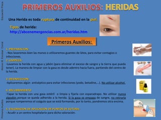 Una Herida es toda rupturaruptura de continuidad en la piel.piel.
Primeros Auxilios:Primeros Auxilios:Primeros Auxilios:Primeros Auxilios:
TiposTipos de herida:
http://abcenemergencias.com.ar/heridas.htm
1. PREPARACION:1. PREPARACION:
- Nos lavaremos bien las manos o utilizaremos guantes de látex, para evitar contagios o
infecciones.
2. LIMPIEZA:2. LIMPIEZA:
-Lavamos la herida con agua y jabón (para eliminar el exceso de sangre y la tierra que pueda
tener). La manera de limpiar con la gasa es desde adentro hacia fuera, partiendo del centro de
la herida.
3. DESINFECCION:3. DESINFECCION:
-Aplicaremos algún antiséptico para evitar infecciones (yodo, betadine,…). No utilizar alcohol.
4. RECUBRIMIENTO4. RECUBRIMIENTO
-Tapar la herida con una gasa estéril o limpia y fijarla con esparadrapo. No utilizar nunca
algodón porque se queda adherido a la herida. Si la gasa se empapa de sangre, no retirarla
porque romperemos el coágulo que se está formando, por lo tanto, pondremos otra encima.
5. VALORACION DE APLICACION DE PUNTOS DE SUTURA:5. VALORACION DE APLICACION DE PUNTOS DE SUTURA:
- Acudir a un centro hospitalario para dicha valoración.
PrimerosAuxiliosAlonsoM.EscobarCorralEducaciónFísicaPrimerosAuxiliosAlonsoM.EscobarCorralEducaciónFísica
 