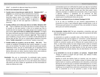 Manual de Evangelismo Personal 
contraendose quizá con la dificultad de aceptar que algo tan maravilloso 
como la fe se obtenga con algo tan sencillo como escuchar la Palabra de 
Dios; solo que cuando alguien escucha que Dios tiene poder, amor, 
sabiduría y bondad; en realidad está conociendo a Dios, lo que empieza 
a generar confianza y aceptación de las promesas de Dios, 
conduciéndonos a un estado de obediencia, que es una condición 
propicia para la manifestación divina de ese don. 
a) ¿Cómo se manifiesta la Fe en el cristiano? Santiago 2:17-20 
La fe no solo se manifiesta en que nosotros experimentemos la 
conversión en Cristo, o que recibamos alguna sanidad divina, o aún la 
firmeza para permanecer en la senda de Cristo, sino también en buenas 
obras para con nuestros semejantes. 
2) La Conversión. Hechos 3:19 “Así que, arrepentíos y convertíos, para que 
sean borrados vuestros pecados; para que vengan de la presencia del Señor 
tiempos de refrigerio” 
La conversión es cuando un pecador viene a Dios (Hechos 15:3). En un 
sentido general se dice que los paganos se "convierten" cuando abandonan 
el paganismo y abrazan la fe cristiana, y en un sentido más especial, el 
hombre se convierte cuando, por la influencia de la gracia divina en sus 
almas, su vida entera cambia, las cosas antiguas pasan y todo se convierte 
en nuevo (Hechos 26:18). Así hablamos de la conversión del carcelero 
filipense (Hechos16:19-34), de Pablo (Hechos 9:1-22), del tesorero etíope 
(Hechos 8:26-40), de Cornelio (Hechos 10), de Lidia (Hechos 16 :13-15), y 
otros. 
a) La conversión es a la vez un evento y un proceso. Ezequiel 18:32 
“Porque no quiero la muerte del que muere, dice Jehová el Señor; 
convertíos, pues, y viviréis.” 
Significa la acción del Espíritu Santo en nosotros, que nos mueve a 
responder a Jesucristo en la fe. También incluye la continua labor del 
Espíritu Santo en nosotros, purificándonos de la discordia y contumacia 
(Actitud de una persona que se mantiene obstinadamente en un error), 
remodelándonos a imagen de Cristo. Esta obra de purificación se logra a 
medida que nos arrepentimos y aferramos nuevamente a Cristo. Una vez 
más, la conversión es a la vez personal y social. Si bien denota 
10 
Iglesia Apostólica de la Fe en Cristo Jesús, A.R. 
Señor”. La salvación es algo que tengo hoy y es eterna. 
2. Dios te da la Salvación como un regalo. 
Cuando crees en Jesucristo por medio de la fe. Romanos 10:9 “. . . y 
creyeres en tu corazón que Dios le levantó de los muertos, 
serás salvo”. Creer es el requisito fundamental para que 
Jesucristo venga a morar a tu corazón. En la Biblia el 
significado correcto de la palabra “creer” es agarrarse o 
adherirse a algo, en este caso agarrarse o adherirse a 
Jesucristo. 
Cuando confiesas con tu boca que Jesús es tu Señor. Romanos 10:9- 
10. “9que si confesares con tu boca que Jesús es el Señor, Porque con 
el corazón se cree para justicia, y crees en tu corazón que Dios lo 
levantó de entre los muertos, serás salvo, porque con el corazón se cree 
para justicia, pero con la boca se confiesa para salvación”. El milagro 
del nuevo nacimiento pasa por la boca al confesar nuestros pecados y 
recibir a Jesucristo como Señor y Salvador. Juan 1:12 “Mas a todos los 
que le recibieron, a los que creen en su nombre, les dio potestad de ser 
hechos hijos de Dios”. Por eso en nuestra iglesia utilizamos el termino 
Bíblico “recibir a Jesucristo” y no el término “aceptar a Jesucristo”. 
Cuando confías en su gracia y no en tus obras. Tito 3:4-5. “Pero 
cuando se manifestó la bondad de Dios nuestro Salvador, y su amor 
para con los hombres, 5nos salvó, no por obras de justicia que nosotros 
hubiéramos hecho, sino por su misericordia, por el lavamiento de la 
regeneración y por la renovación en el Espíritu Santo”. No hacemos 
buenas obras para ser salvos, hacemos buenas obras como evidencia 
de ser salvos por la Gracia de Dios a través de Jesucristo. 
Conclusión: Dios por su misericordia, ha perdonado todos nuestros 
pecados, y nos ha dado la vida eterna sin merecerlo. Gracias al 
Sacrificio perfecto de Jesucristo en la Cruz del Calvario ahora tenemos 
vida eterna, por ello tú debes ser agradecido con Dios honrándolo en 
todos los órdenes de tu vida. 
10 
27 
27 
 