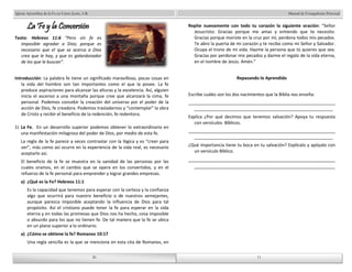Manual de Evangelismo Personal 
Repite nuevamente con todo tu corazón la siguiente oración: “Señor 
Jesucristo: Gracias porque me amas y entiendo que te necesito. 
Gracias porque moriste en la cruz por mí, perdona todos mis pecados. 
Te abro la puerta de mi corazón y te recibo como mi Señor y Salvador. 
Ocupa el trono de mi vida. Hazme la persona que tú quieres que sea. 
Gracias por perdonar mis pecados y darme el regalo de la vida eterna, 
en el nombre de Jesús. Amén.” 
Repasando lo Aprendido 
Escribe cuáles son los dos nacimientos que la Biblia nos enseña: 
____________________________________________________________ 
_________________________________________________________ 
Explica ¿Por qué decimos que tenemos salvación? Apoya tu respuesta 
____________________________________________________________ 
_________________________________________________________ 
¿Qué importancia tiene tu boca en tu salvación? Explícalo y apóyalo con 
un versículo Bíblico. 
_______________________________________________________ 
_____________________________________________________ 
26 
Iglesia Apostólica de la Fe en Cristo Jesús, A.R. 
26 
La Fe y la Conversión 
Texto: Hebreos 11:6 “Pero sin fe es 
imposible agradar a Dios; porque es 
necesario que el que se acerca a Dios 
crea que le hay, y que es galardonador 
de los que le buscan”. 
Introducción: La palabra fe tiene un significado maravilloso, pocas cosas en 
la vida del hombre son tan importantes como el que la posee. La fe 
produce aspiraciones para alcanzar las alturas y la excelencia. Así, alguien 
inicia el ascenso a una montaña porque cree que alcanzará la cima, fe 
personal. Podemos concebir la creación del universo por el poder de la 
acción de Dios, fe creadora. Podemos trasladarnos y “contemplar” la obra 
de Cristo y recibir el beneficio de la redención, fe redentora. 
1) La Fe. En un desarrollo superior podemos obtener lo extraordinario en 
una manifestación milagrosa del poder de Dios, por medio de esta fe. 
La regla de la fe parece a veces contrastar con la lógica y es “creer para 
ver”, más como así ocurre en la experiencia de la vida real, es necesario 
aceptarlo así. 
El beneficio de la fe se muestra en la sanidad de las personas por las 
cuales oramos, en el cambio que se opera en los convertidos, y en el 
refuerzo de la fe personal para emprender y lograr grandes empresas. 
a) ¿Qué es la Fe? Hebreos 11:1 
Es la capacidad que tenemos para esperar con la certeza y la confianza 
algo que ocurrirá para nuestro beneficio o de nuestros semejantes, 
aunque parezca imposible aceptando la influencia de Dios para tal 
propósito. Así el cristiano puede tener la fe para esperar en la vida 
eterna y en todas las promesas que Dios nos ha hecho, cosa imposible 
o absurdo para los que no tienen fe. De tal manera que la fe se ubica 
en un plano superior a lo ordinario. 
a) ¿Cómo se obtiene la fe? Romanos 10:17 
Una regla sencilla es la que se menciona en esta cita de Romanos, en 
con versículos Bíblicos. 
11 
11 
 
